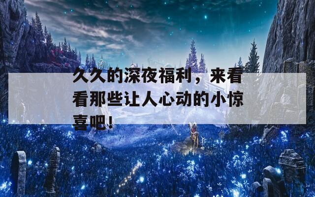 久久的深夜福利，来看看那些让人心动的小惊喜吧！