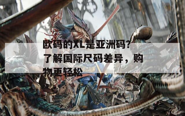 欧码的XL是亚洲码？了解国际尺码差异，购物更轻松
