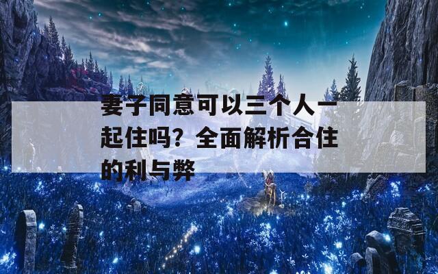 妻子同意可以三个人一起住吗？全面解析合住的利与弊