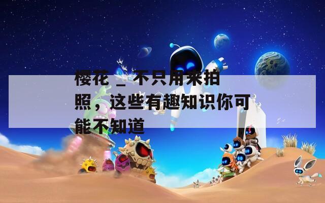 樱花 _ 不只用来拍照，这些有趣知识你可能不知道