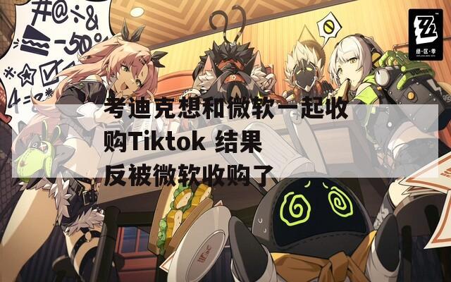 考迪克想和微软一起收购Tiktok 结果反被微软收购了