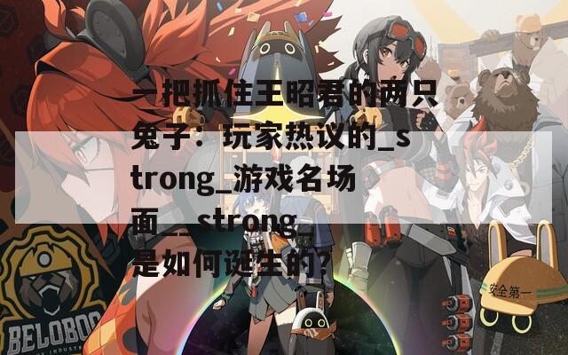 一把抓住王昭君的两只兔子：玩家热议的_strong_游戏名场面__strong_是如何诞生的？