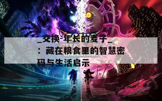 _交换-年长的麦子_：藏在粮食里的智慧密码与生活启示