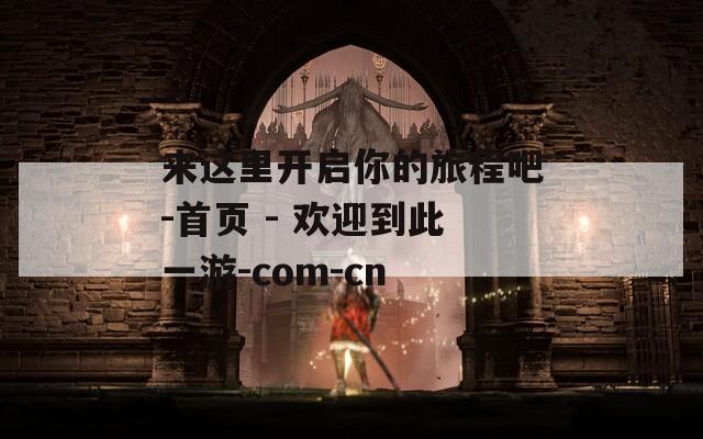 来这里开启你的旅程吧-首页 - 欢迎到此一游-com-cn