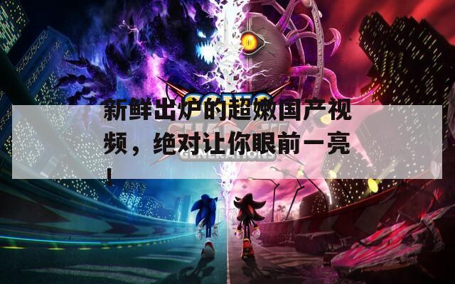 新鲜出炉的超嫩国产视频，绝对让你眼前一亮！
