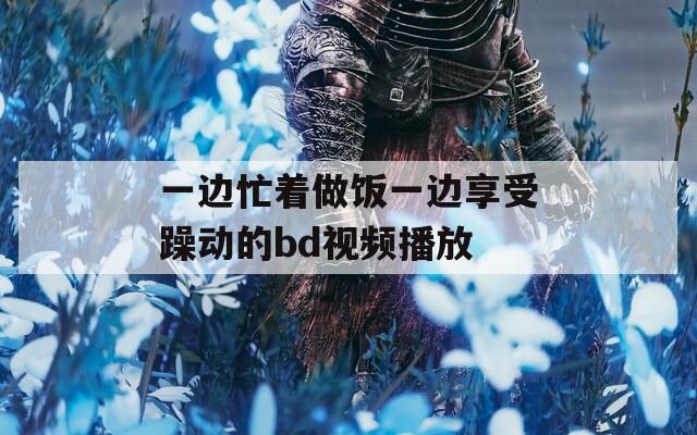 一边忙着做饭一边享受躁动的bd视频播放