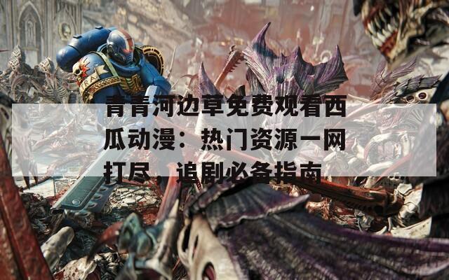 青青河边草免费观看西瓜动漫：热门资源一网打尽，追剧必备指南
