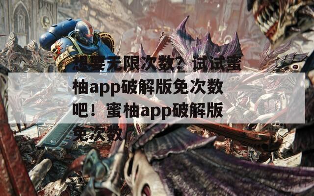 想要无限次数？试试蜜柚app破解版免次数吧！蜜柚app破解版免次数