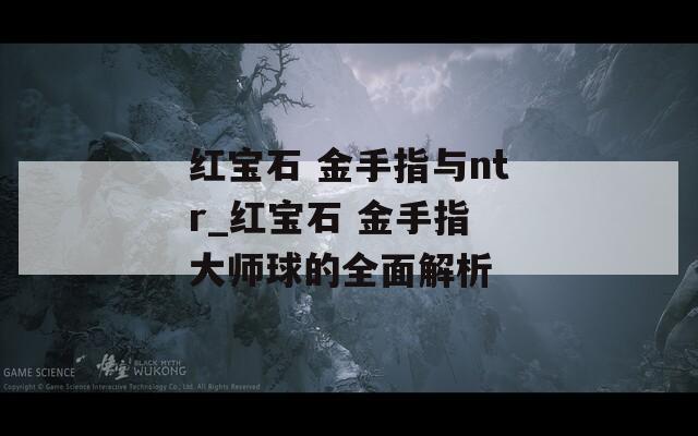红宝石 金手指与ntr_红宝石 金手指 大师球的全面解析