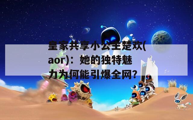 皇家共享小公主楚欢(aor)：她的独特魅力为何能引爆全网？
