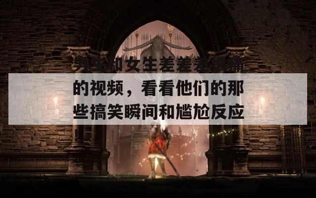 男生和女生差差差很痛的视频，看看他们的那些搞笑瞬间和尴尬反应！