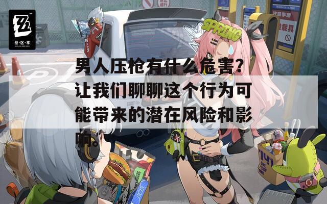 男人压枪有什么危害？让我们聊聊这个行为可能带来的潜在风险和影响。