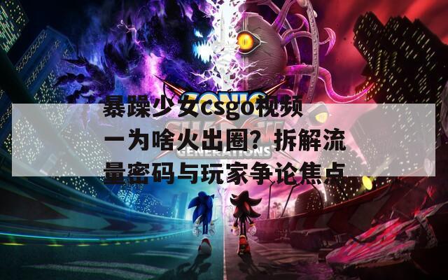 暴躁少女csgo视频一为啥火出圈？拆解流量密码与玩家争论焦点