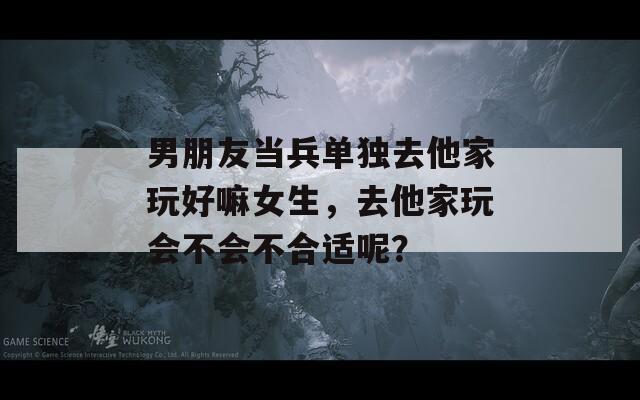 男朋友当兵单独去他家玩好嘛女生，去他家玩会不会不合适呢？