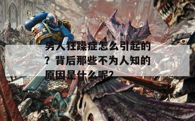 男人狂躁症怎么引起的？背后那些不为人知的原因是什么呢？