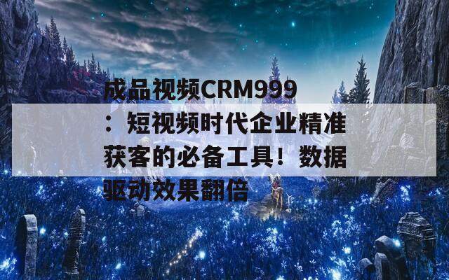 成品视频CRM999：短视频时代企业精准获客的必备工具！数据驱动效果翻倍