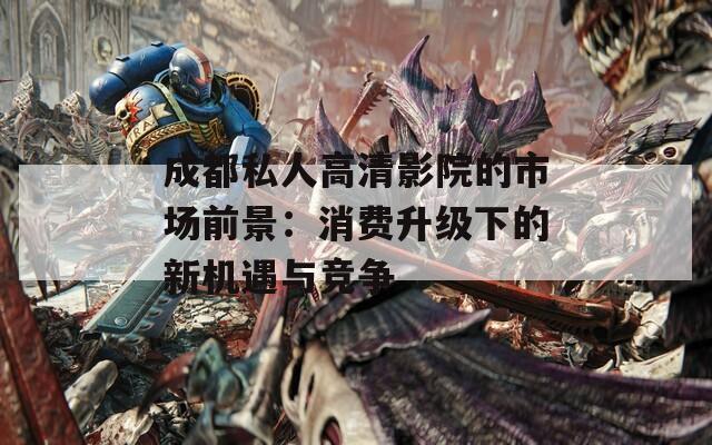 成都私人高清影院的市场前景：消费升级下的新机遇与竞争