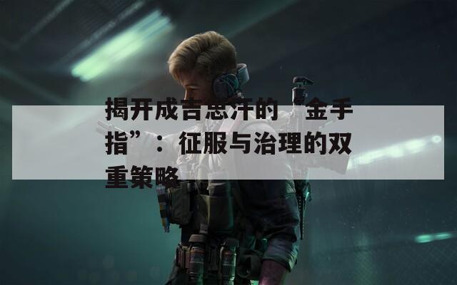 揭开成吉思汗的“金手指”：征服与治理的双重策略