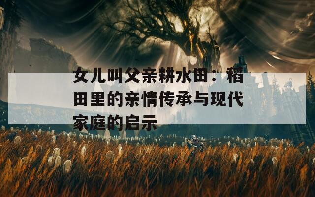 女儿叫父亲耕水田：稻田里的亲情传承与现代家庭的启示