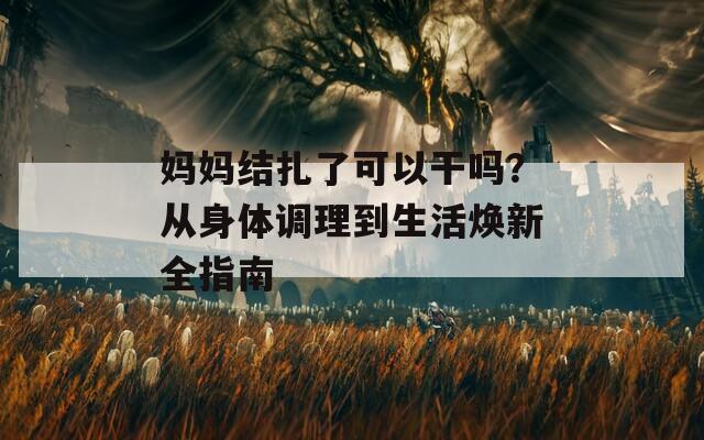 妈妈结扎了可以干吗？从身体调理到生活焕新全指南