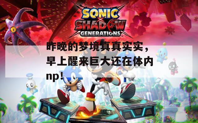 昨晚的梦境真真实实，早上醒来巨大还在体内np！