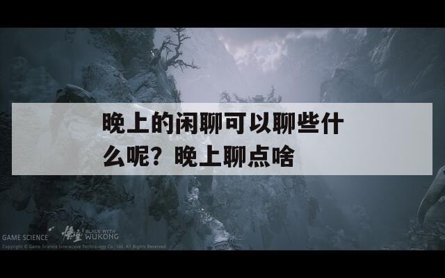 晚上的闲聊可以聊些什么呢？晚上聊点啥