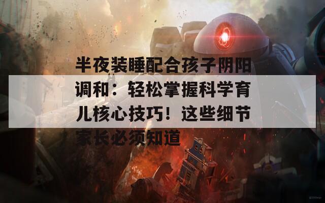 半夜装睡配合孩子阴阳调和：轻松掌握科学育儿核心技巧！这些细节家长必须知道