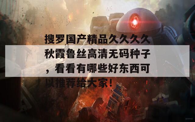搜罗国产精品久久久久秋霞鲁丝高清无码种子，看看有哪些好东西可以推荐给大家！