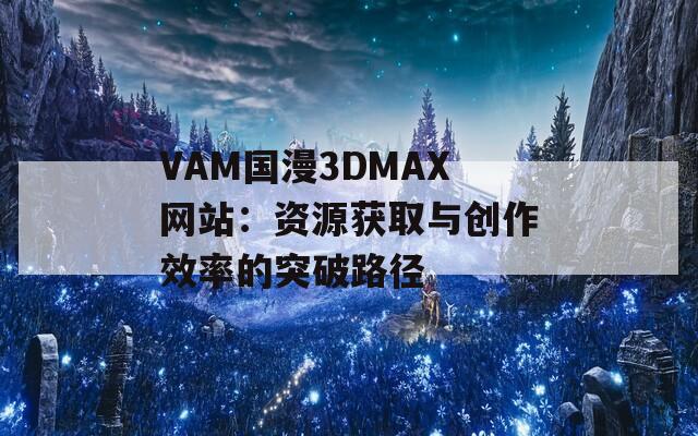 VAM国漫3DMAX网站：资源获取与创作效率的突破路径
