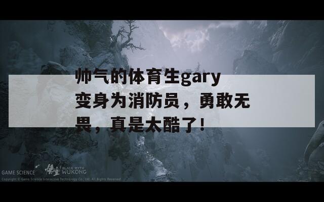 帅气的体育生gary变身为消防员，勇敢无畏，真是太酷了！