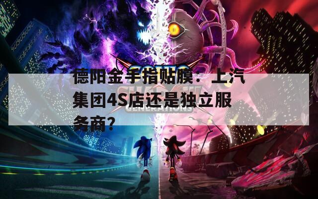 德阳金手指贴膜：上汽集团4S店还是独立服务商？