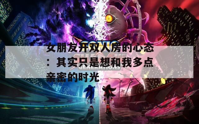 女朋友开双人房的心态：其实只是想和我多点亲密的时光