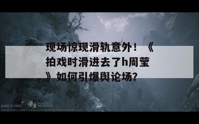 现场惊现滑轨意外！《拍戏时滑进去了h周莹》如何引爆舆论场？