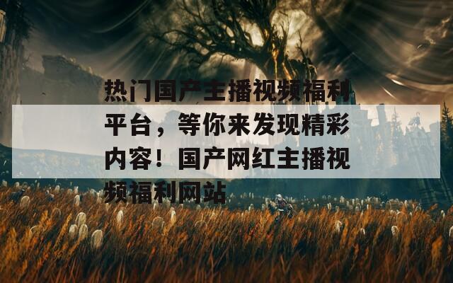 热门国产主播视频福利平台，等你来发现精彩内容！国产网红主播视频福利网站