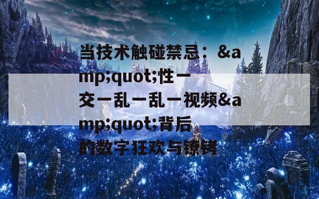 当技术触碰禁忌：&quot;性一交一乱一乱一视频&quot;背后的数字狂欢与镣铐