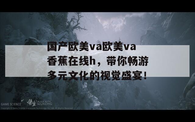国产欧美va欧美va香蕉在线h，带你畅游多元文化的视觉盛宴！