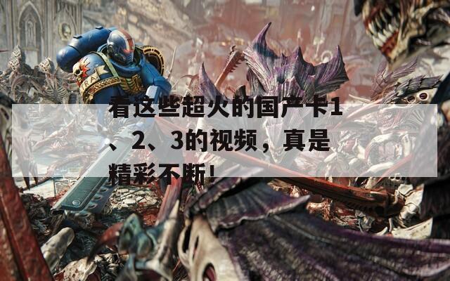 看这些超火的国产卡1、2、3的视频，真是精彩不断！