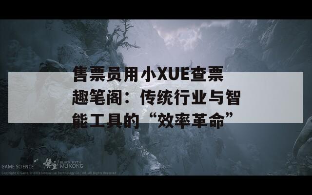 售票员用小XUE查票趣笔阁：传统行业与智能工具的“效率革命”