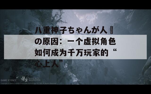 八重神子ちゃんが人気の原因：一个虚拟角色如何成为千万玩家的“心上人”