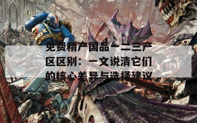 免费精产国品一二三产区区别：一文说清它们的核心差异与选择建议