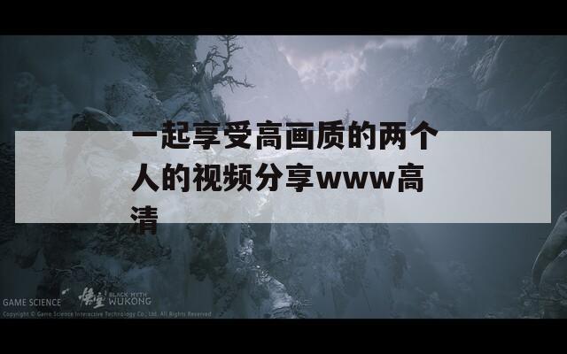 一起享受高画质的两个人的视频分享www高清