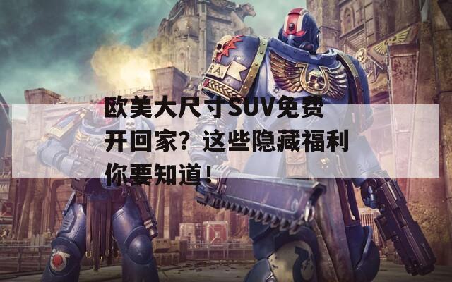 欧美大尺寸SUV免费开回家？这些隐藏福利你要知道！