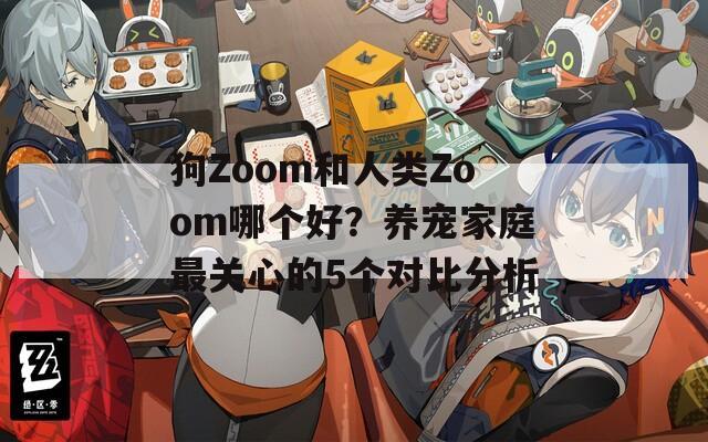 狗Zoom和人类Zoom哪个好？养宠家庭最关心的5个对比分析