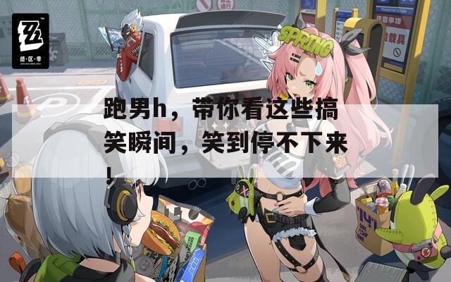 跑男h，带你看这些搞笑瞬间，笑到停不下来！