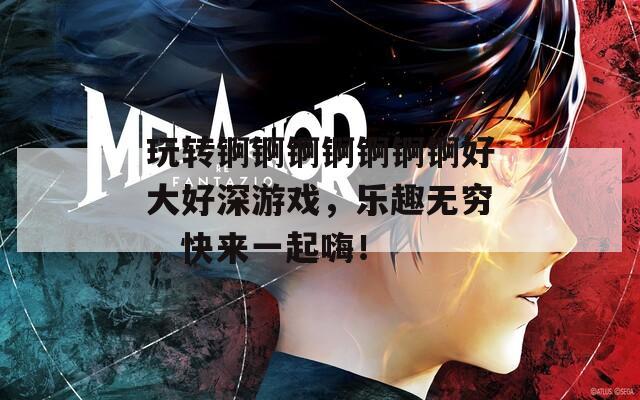 玩转锕锕锕锕锕锕锕好大好深游戏，乐趣无穷，快来一起嗨！
