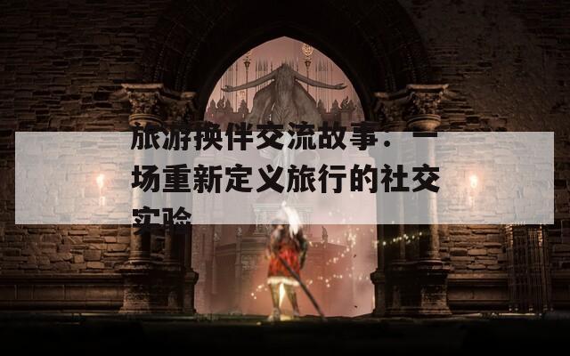 旅游换伴交流故事：一场重新定义旅行的社交实验