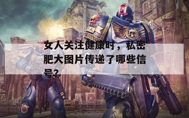 女人关注健康时，私密肥大图片传递了哪些信号？