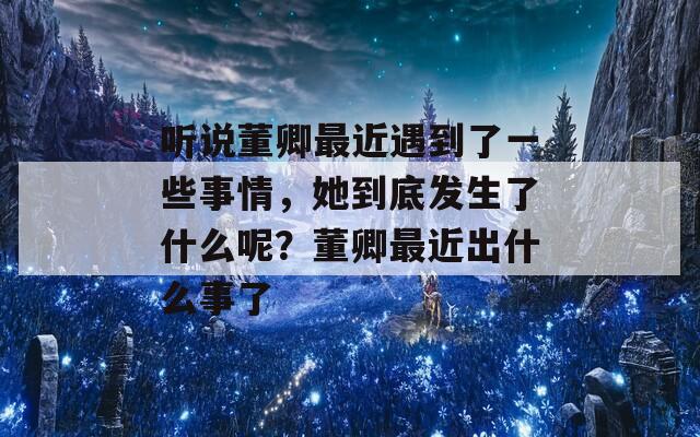 听说董卿最近遇到了一些事情，她到底发生了什么呢？董卿最近出什么事了