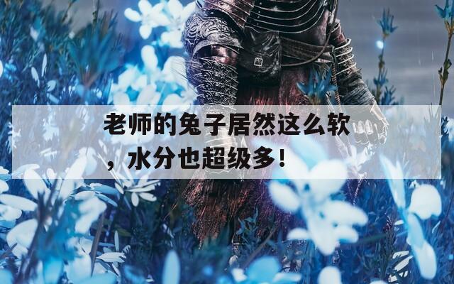 老师的兔子居然这么软，水分也超级多！