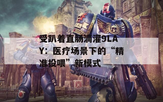 受趴着直肠滴灌9LAY：医疗场景下的“精准投喂”新模式